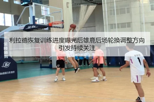 利拉德恢复训练进度曝光后雄鹿后场轮换调整方向引发持续关注